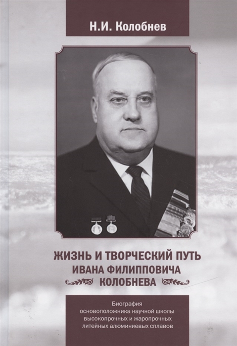 Жизнь и творческий путь Ивана Филипповича Колобнева Биография основоположника научной школы высокопрочных и жаропрочных литейных алюминиевых сплавов
Жизнь и творческий путь Ивана Филипповича Колобнева Биография основоположника научной школы высокопрочных и жаропрочных литейных алюминиевых сплавов