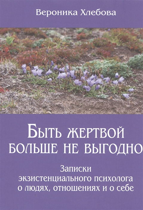 

Быть жертвой больше не выгодно Записки экзистенциального психолога о людях отношениях и о себе