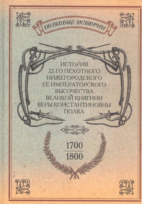 

История 22-го пехотного Нижегородского Ее Императорского Высочества Великой Княгини Веры Константиновны полка 1700-1800 Репринтное издание