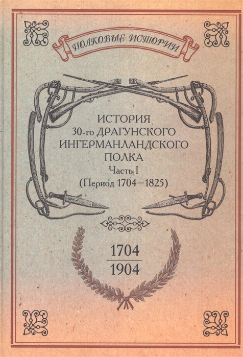 

История 30-го Драгунского Ингерманландского полка 1704-1904 Часть I Период 1704-1825 гг Репринтное издание