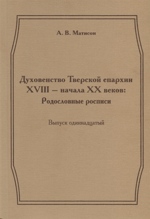 

Духовенство Тверской епархии XVIII - начала XX веков Родословные росписи Выпуск одиннадцатый