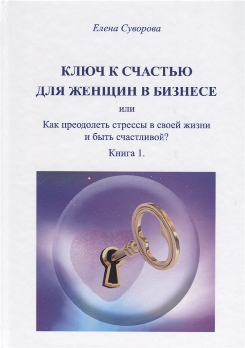 Ключ к счастью для женщин в бизнесе или Как преодолеть стрессы в своей жизни и быть счастливой Книга 1