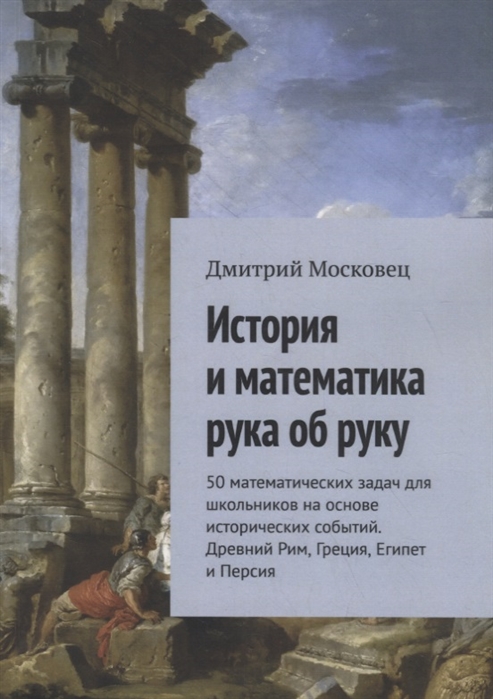

История и математика рука об руку 50 математических задач для школьников на основе исторических событий Древний Рим Греция Египет и Персия