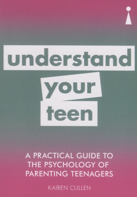 A Practical Guide to the Psychology of Parenting Teenagers Understand Your Teen