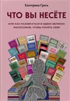 Что вы несете, или Как разобраться в идеях великих философов, чтобы понять себя Что вы несете, или Как разобраться в идеях великих философов, чтобы понять себя