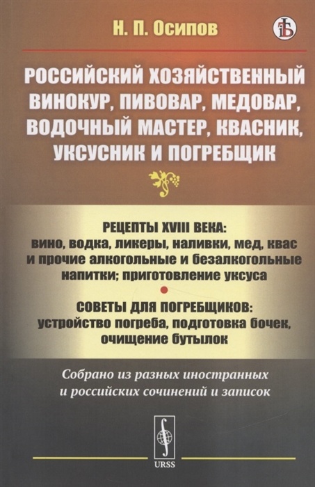 

Российский хозяйственный винокур пивовар медовар водочный мастер квасник уксусник и погребщик Рецепты XVIII века вино водка ликеры наливки мед квас и прочие алкогольные и безалкогольные напитки приготовление уксуса