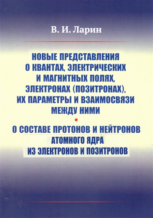 Новые представления о квантах электрических и магнитных полях электронах позитронах их параметры и взаимосвязи между ними О составе протонов и нейтронов атомного ядра из электронов и протонов