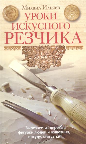 Ильяев М. Уроки искусного резчика. Вырезаем из дерева фигурки людей и животных, посуду, статуэтки