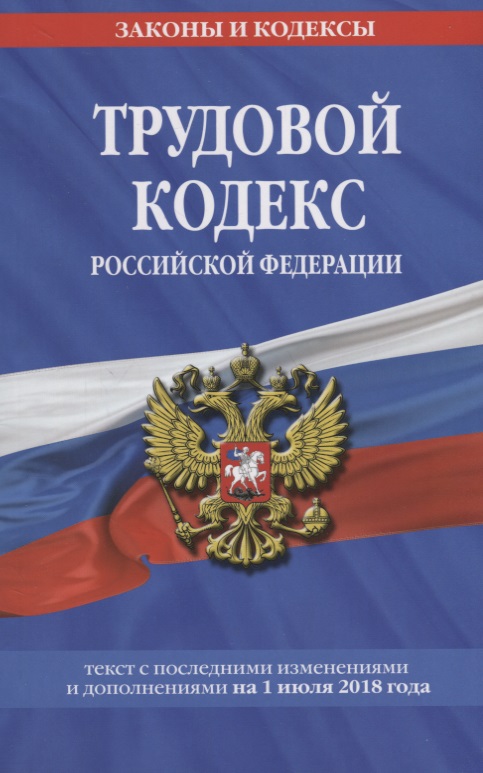 Трудовой кодекс Российской Федерации. Текст с последними изменениями и дополнениями на 1 июля 2018 года