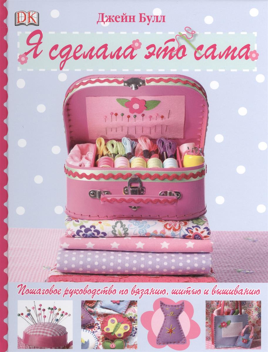 Булл Дж. Я сделала это сама. Пошаговое руководство по вязанию, шитью и вышиванию Булл Дж. Я сделала это сама. Пошаговое руководство по вязанию, шитью и вышиванию