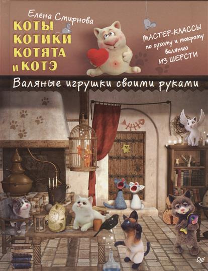 Смирнова Е. Коты, котики, котята и котэ. Валяные игрушки своими руками. Мастер-классы по сухому и мокрому валянию из шерсти